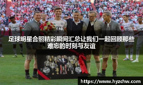 足球明星合照精彩瞬间汇总让我们一起回顾那些难忘的时刻与友谊